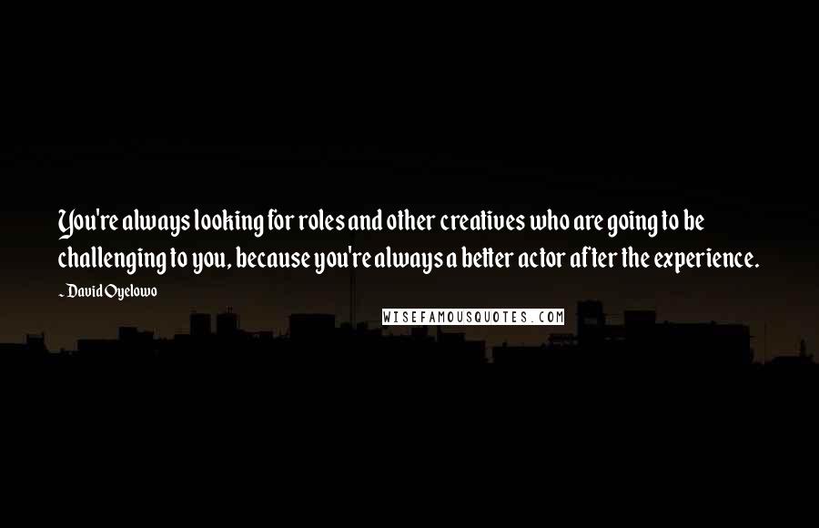 David Oyelowo Quotes: You're always looking for roles and other creatives who are going to be challenging to you, because you're always a better actor after the experience.