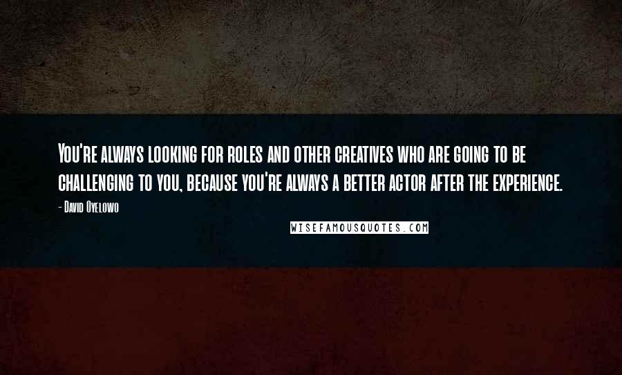 David Oyelowo Quotes: You're always looking for roles and other creatives who are going to be challenging to you, because you're always a better actor after the experience.