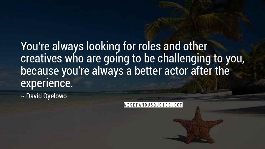 David Oyelowo Quotes: You're always looking for roles and other creatives who are going to be challenging to you, because you're always a better actor after the experience.