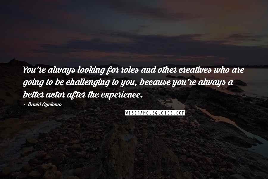 David Oyelowo Quotes: You're always looking for roles and other creatives who are going to be challenging to you, because you're always a better actor after the experience.