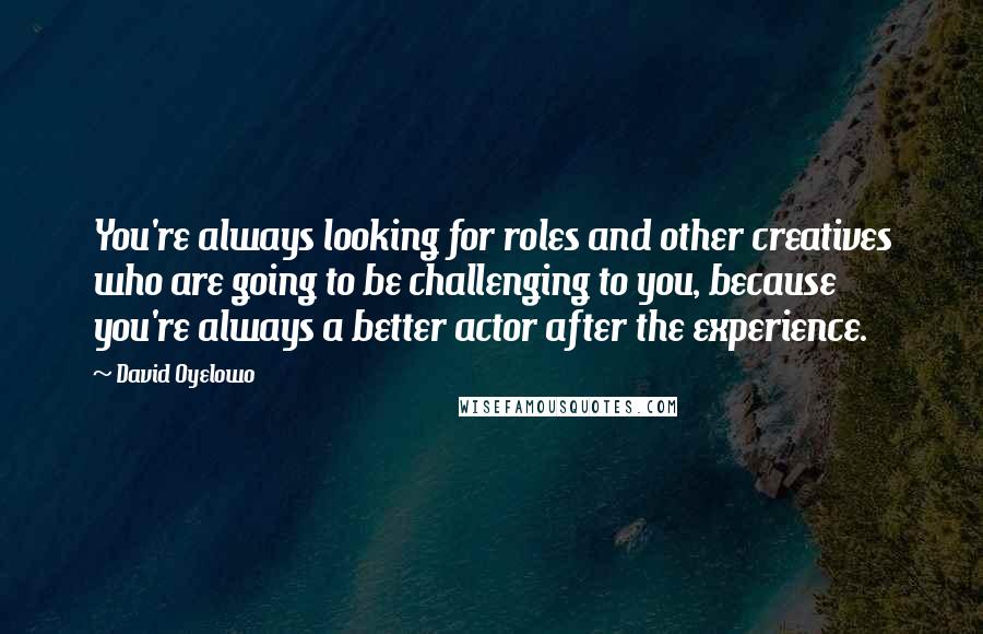 David Oyelowo Quotes: You're always looking for roles and other creatives who are going to be challenging to you, because you're always a better actor after the experience.