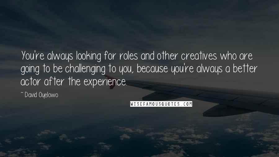 David Oyelowo Quotes: You're always looking for roles and other creatives who are going to be challenging to you, because you're always a better actor after the experience.