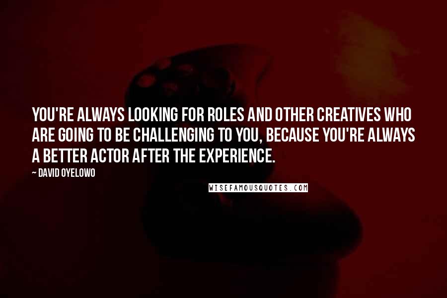 David Oyelowo Quotes: You're always looking for roles and other creatives who are going to be challenging to you, because you're always a better actor after the experience.
