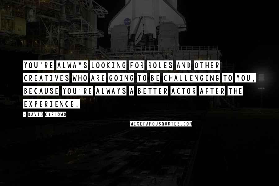 David Oyelowo Quotes: You're always looking for roles and other creatives who are going to be challenging to you, because you're always a better actor after the experience.