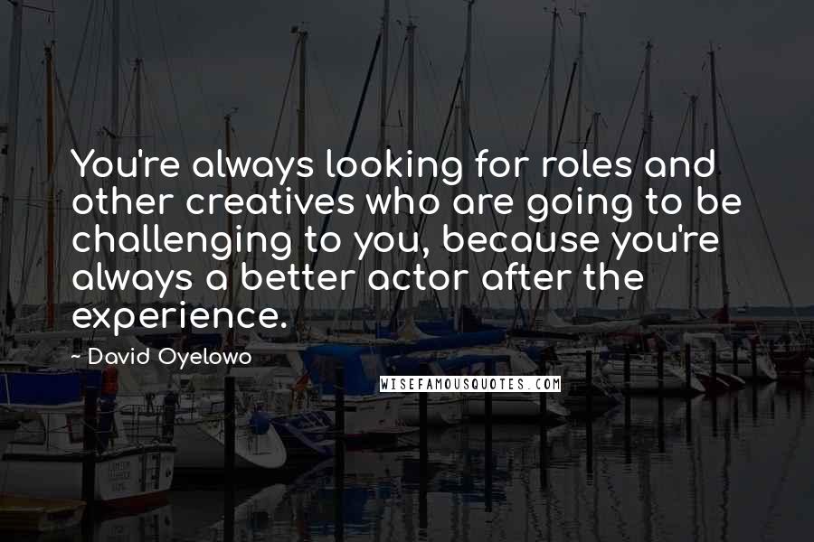 David Oyelowo Quotes: You're always looking for roles and other creatives who are going to be challenging to you, because you're always a better actor after the experience.