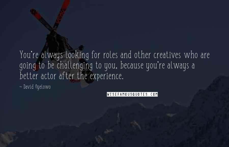 David Oyelowo Quotes: You're always looking for roles and other creatives who are going to be challenging to you, because you're always a better actor after the experience.