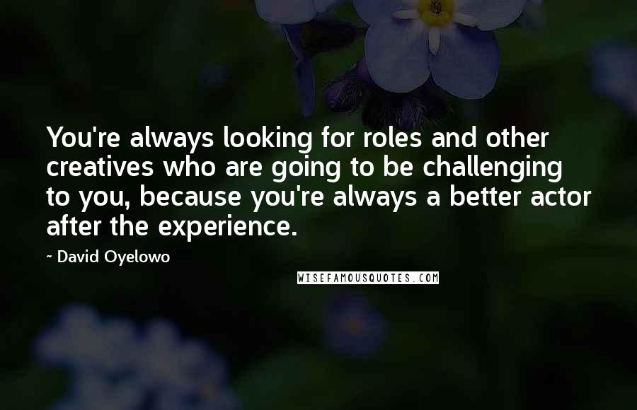 David Oyelowo Quotes: You're always looking for roles and other creatives who are going to be challenging to you, because you're always a better actor after the experience.