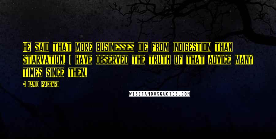 David Packard Quotes: He said that more businesses die from indigestion than starvation. I have observed the truth of that advice many times since then.