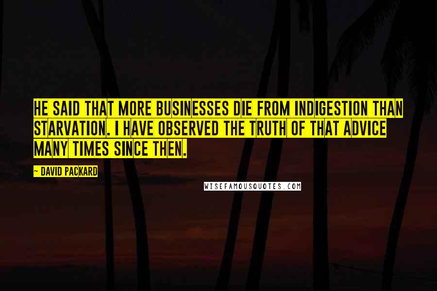 David Packard Quotes: He said that more businesses die from indigestion than starvation. I have observed the truth of that advice many times since then.