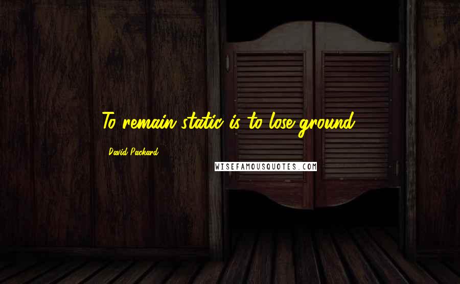 David Packard Quotes: To remain static is to lose ground.