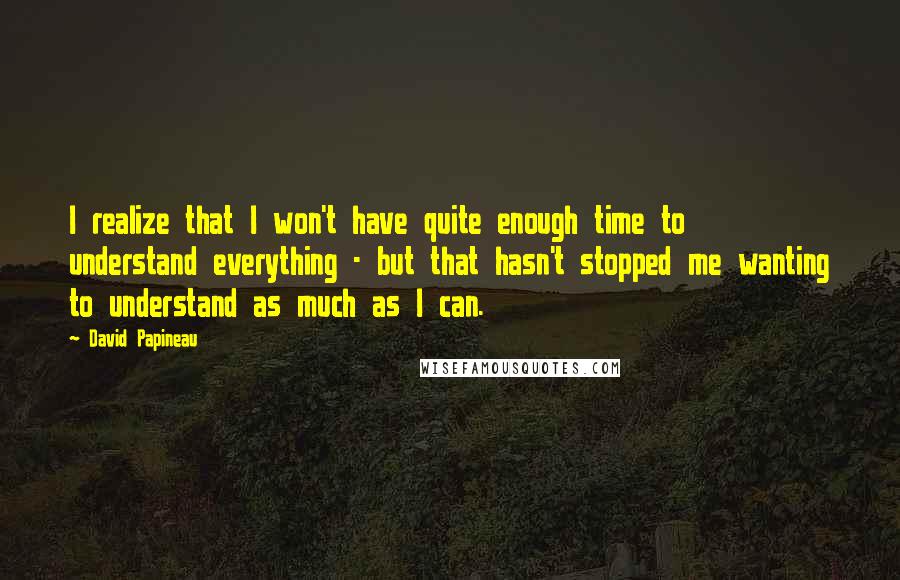 David Papineau Quotes: I realize that I won't have quite enough time to understand everything - but that hasn't stopped me wanting to understand as much as I can.