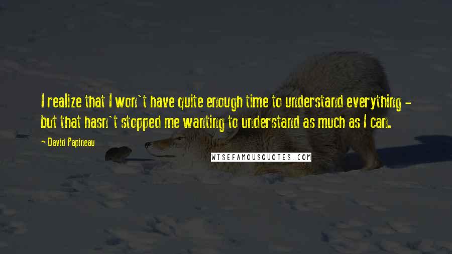 David Papineau Quotes: I realize that I won't have quite enough time to understand everything - but that hasn't stopped me wanting to understand as much as I can.