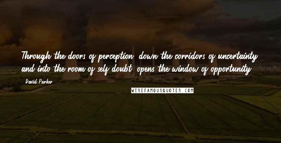 David Parker Quotes: Through the doors of perception, down the corridors of uncertainty, and into the room of self doubt, opens the window of opportunity.