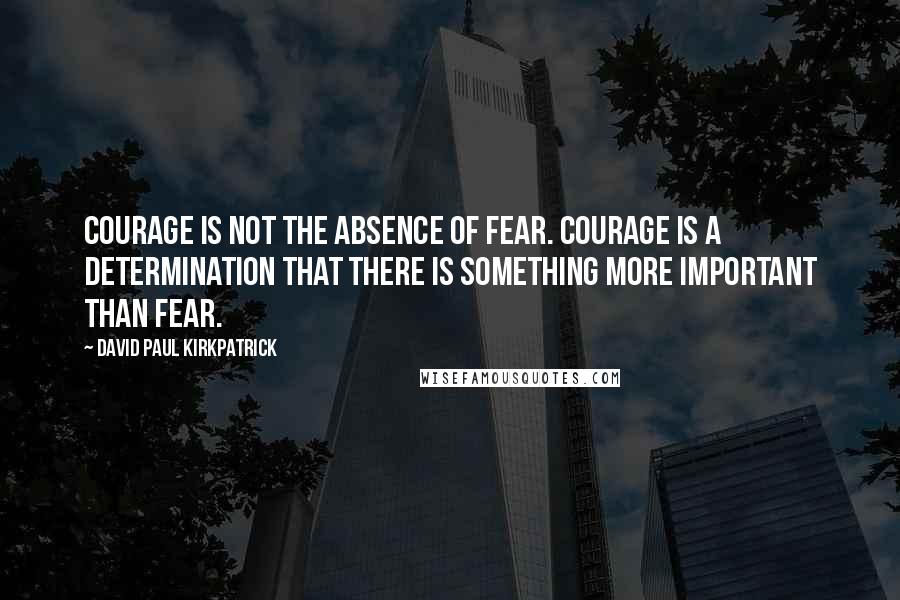 David Paul Kirkpatrick Quotes: Courage is not the absence of fear. Courage is a determination that there is something more important than fear.