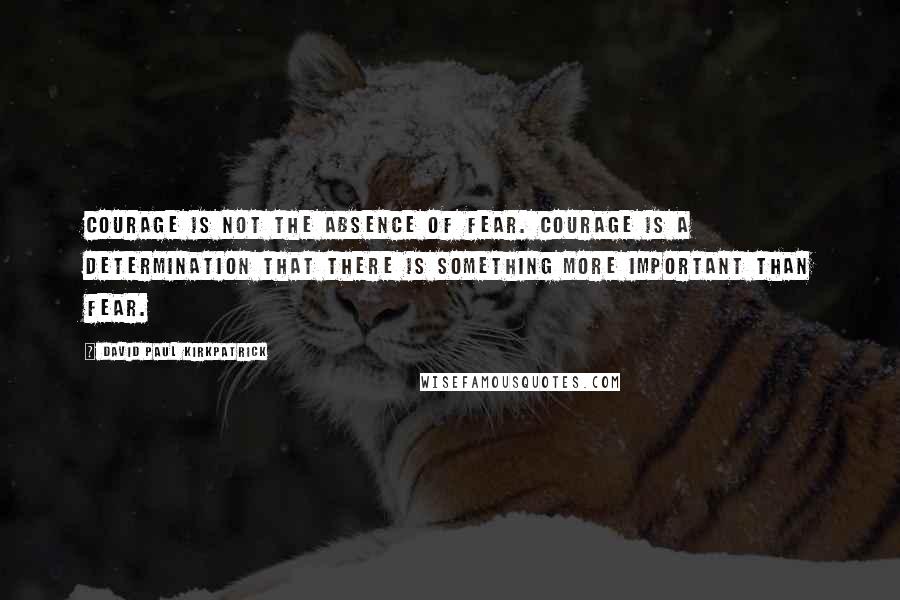 David Paul Kirkpatrick Quotes: Courage is not the absence of fear. Courage is a determination that there is something more important than fear.