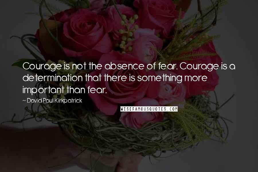 David Paul Kirkpatrick Quotes: Courage is not the absence of fear. Courage is a determination that there is something more important than fear.