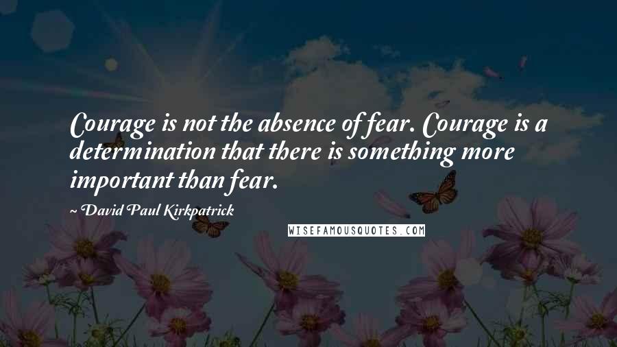 David Paul Kirkpatrick Quotes: Courage is not the absence of fear. Courage is a determination that there is something more important than fear.