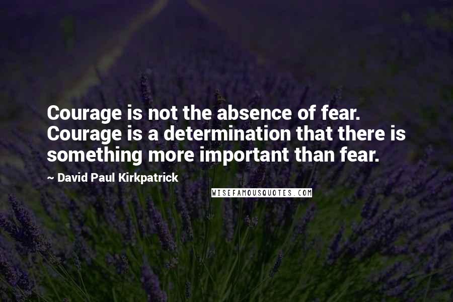 David Paul Kirkpatrick Quotes: Courage is not the absence of fear. Courage is a determination that there is something more important than fear.