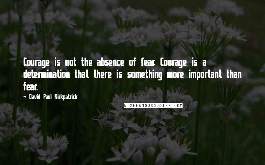 David Paul Kirkpatrick Quotes: Courage is not the absence of fear. Courage is a determination that there is something more important than fear.