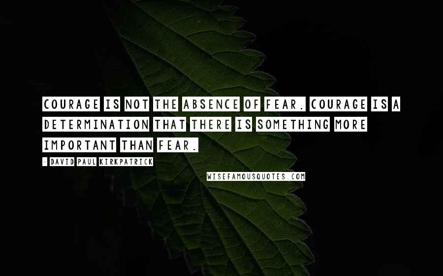 David Paul Kirkpatrick Quotes: Courage is not the absence of fear. Courage is a determination that there is something more important than fear.