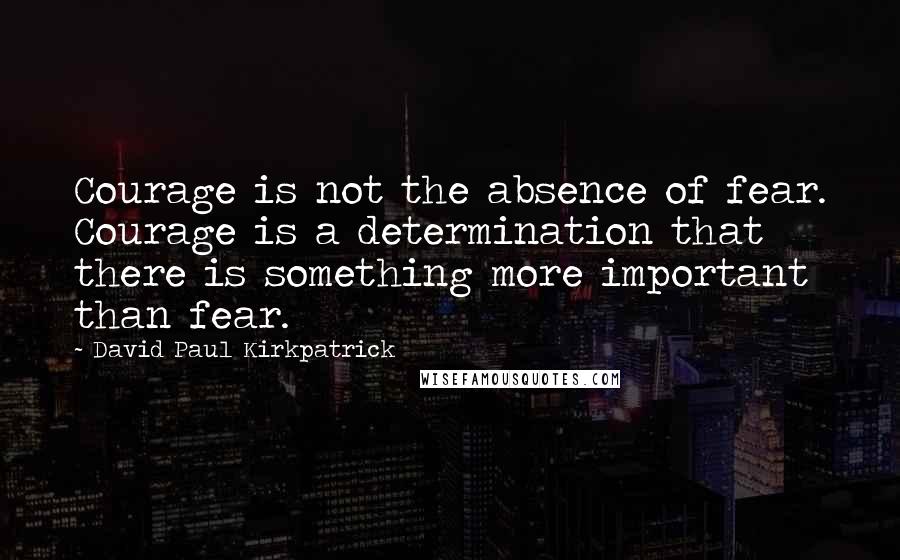 David Paul Kirkpatrick Quotes: Courage is not the absence of fear. Courage is a determination that there is something more important than fear.