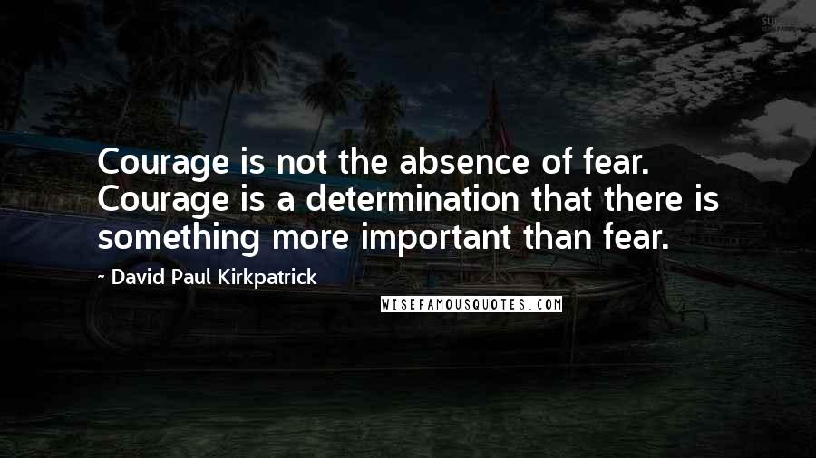 David Paul Kirkpatrick Quotes: Courage is not the absence of fear. Courage is a determination that there is something more important than fear.