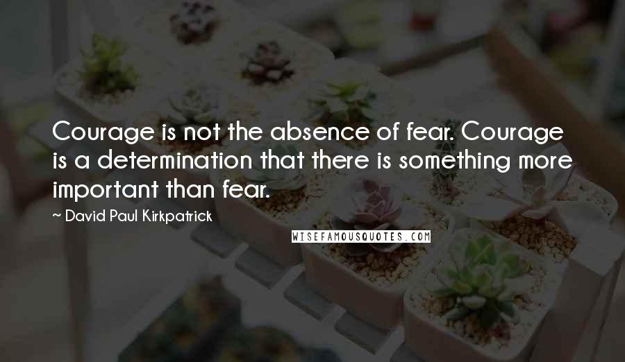 David Paul Kirkpatrick Quotes: Courage is not the absence of fear. Courage is a determination that there is something more important than fear.