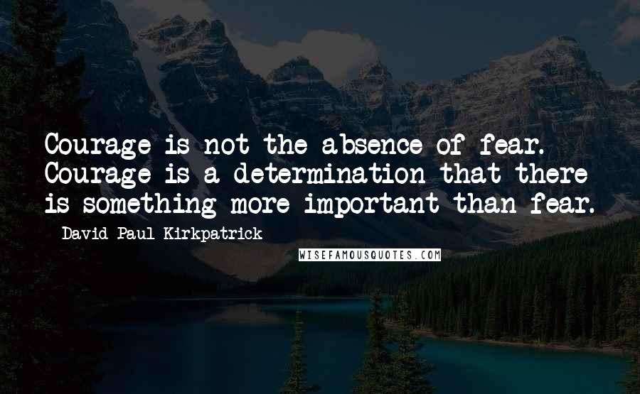 David Paul Kirkpatrick Quotes: Courage is not the absence of fear. Courage is a determination that there is something more important than fear.