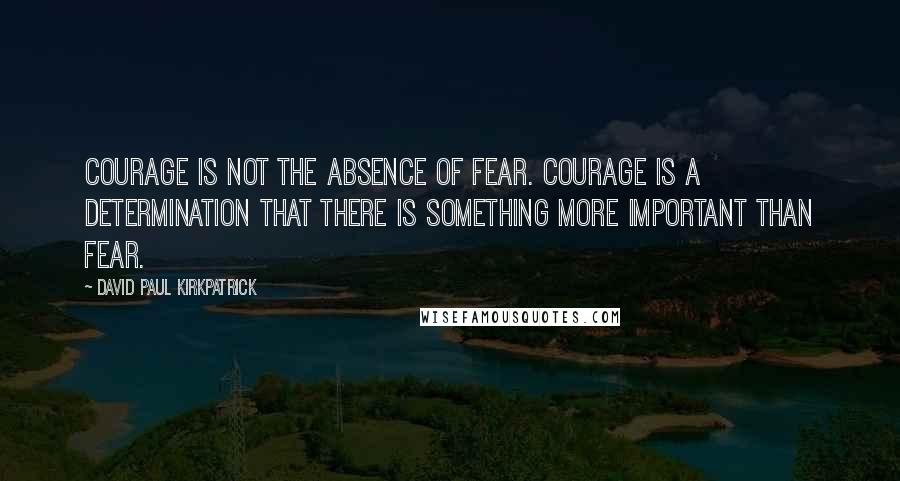 David Paul Kirkpatrick Quotes: Courage is not the absence of fear. Courage is a determination that there is something more important than fear.