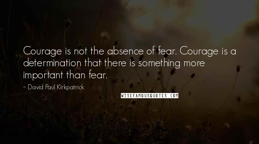 David Paul Kirkpatrick Quotes: Courage is not the absence of fear. Courage is a determination that there is something more important than fear.