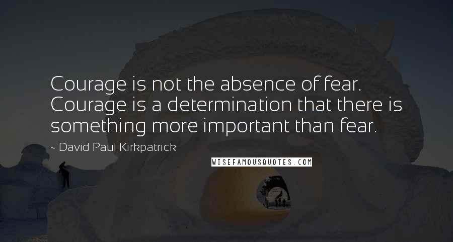 David Paul Kirkpatrick Quotes: Courage is not the absence of fear. Courage is a determination that there is something more important than fear.