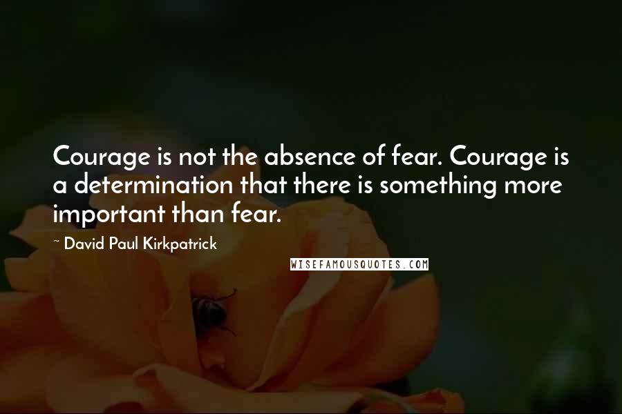 David Paul Kirkpatrick Quotes: Courage is not the absence of fear. Courage is a determination that there is something more important than fear.