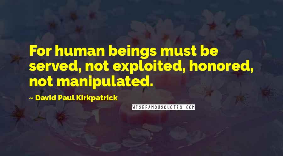 David Paul Kirkpatrick Quotes: For human beings must be served, not exploited, honored, not manipulated.