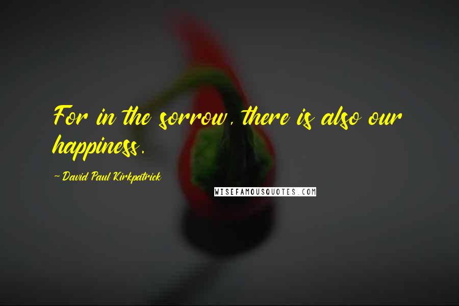 David Paul Kirkpatrick Quotes: For in the sorrow, there is also our happiness.