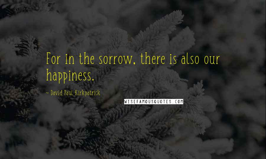 David Paul Kirkpatrick Quotes: For in the sorrow, there is also our happiness.