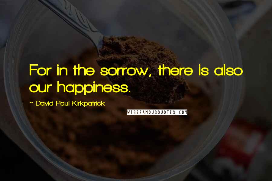 David Paul Kirkpatrick Quotes: For in the sorrow, there is also our happiness.