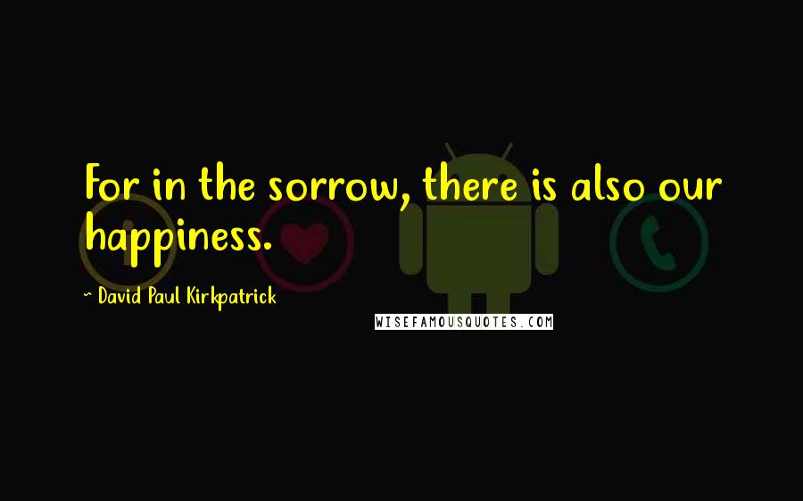 David Paul Kirkpatrick Quotes: For in the sorrow, there is also our happiness.