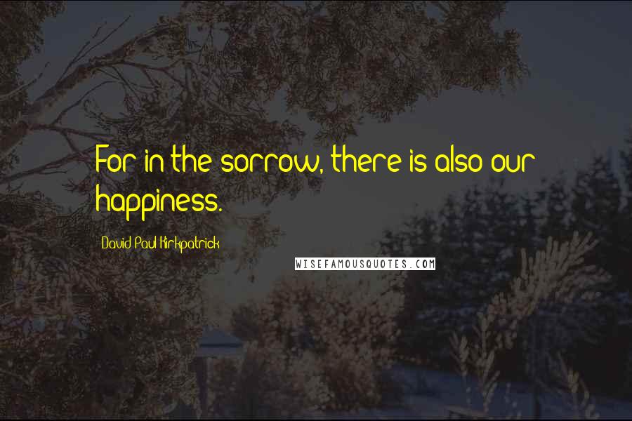 David Paul Kirkpatrick Quotes: For in the sorrow, there is also our happiness.