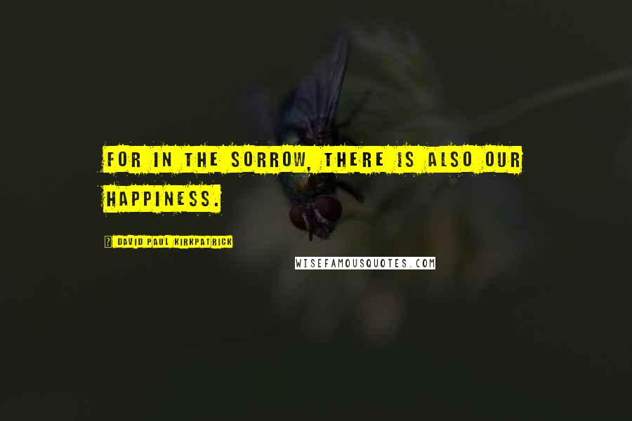 David Paul Kirkpatrick Quotes: For in the sorrow, there is also our happiness.