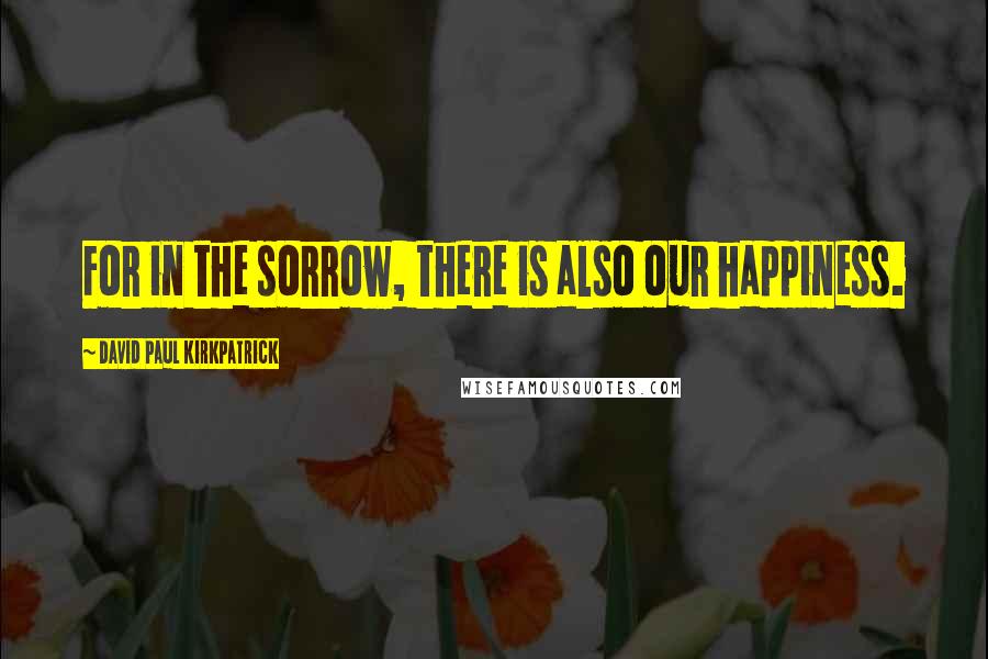 David Paul Kirkpatrick Quotes: For in the sorrow, there is also our happiness.