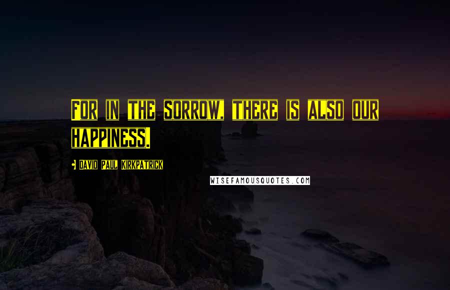 David Paul Kirkpatrick Quotes: For in the sorrow, there is also our happiness.