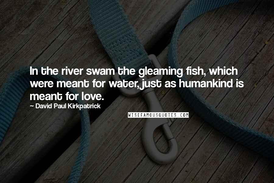 David Paul Kirkpatrick Quotes: In the river swam the gleaming fish, which were meant for water, just as humankind is meant for love.
