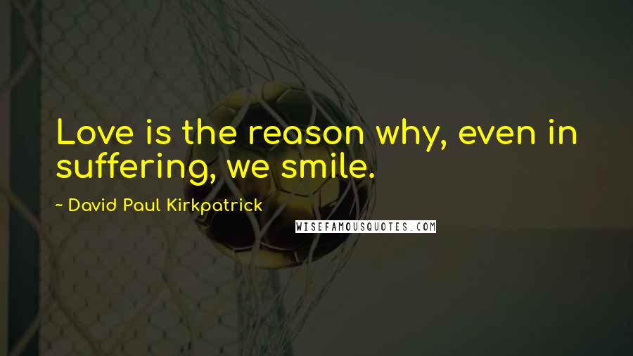 David Paul Kirkpatrick Quotes: Love is the reason why, even in suffering, we smile.