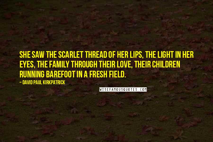 David Paul Kirkpatrick Quotes: She saw the scarlet thread of her lips, the light in her eyes, the family through their love, their children running barefoot in a fresh field.