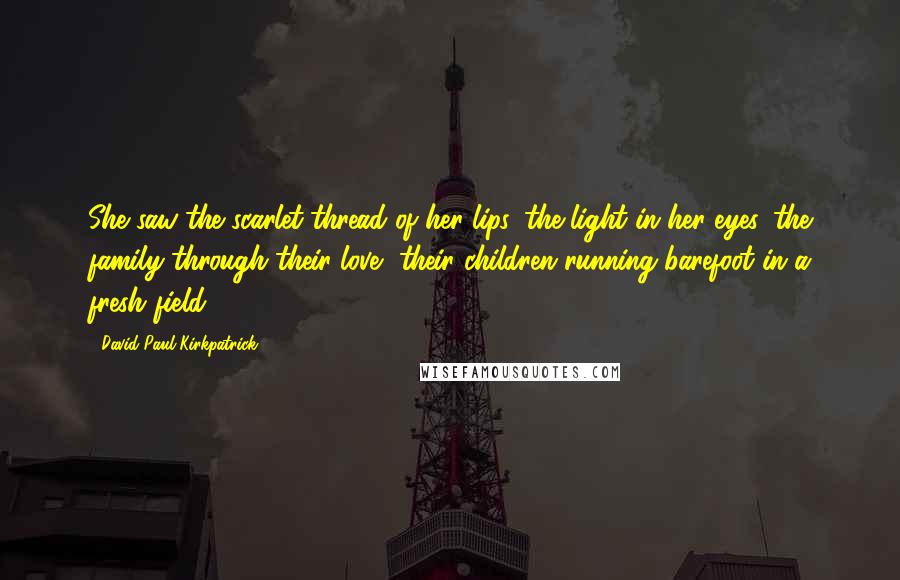 David Paul Kirkpatrick Quotes: She saw the scarlet thread of her lips, the light in her eyes, the family through their love, their children running barefoot in a fresh field.