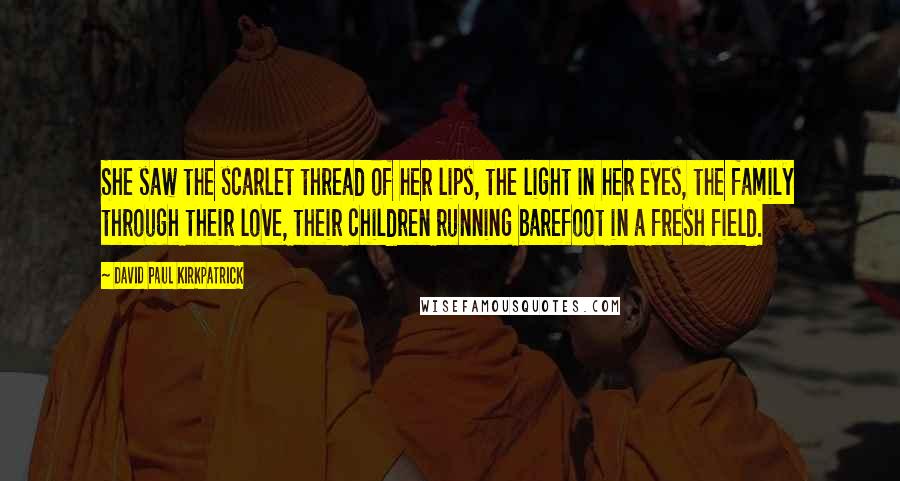 David Paul Kirkpatrick Quotes: She saw the scarlet thread of her lips, the light in her eyes, the family through their love, their children running barefoot in a fresh field.