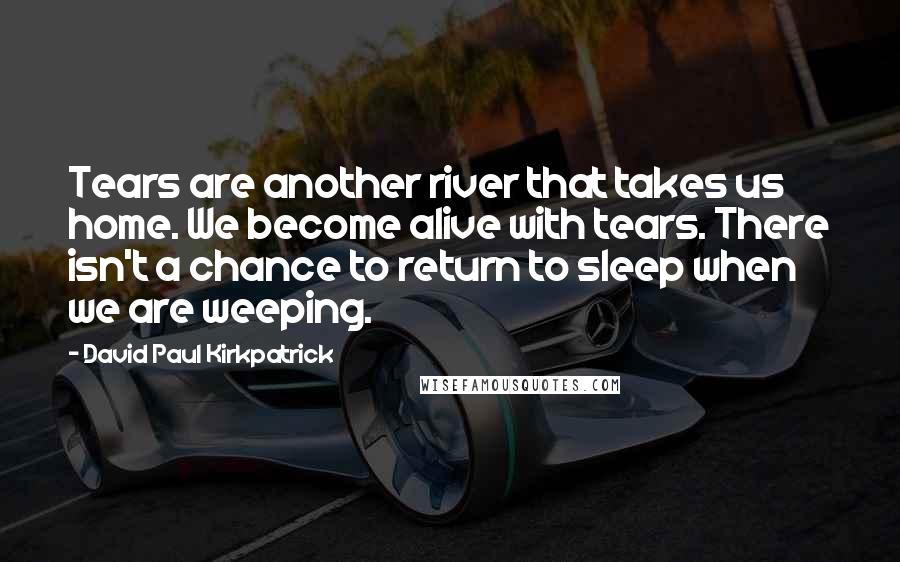 David Paul Kirkpatrick Quotes: Tears are another river that takes us home. We become alive with tears. There isn't a chance to return to sleep when we are weeping.
