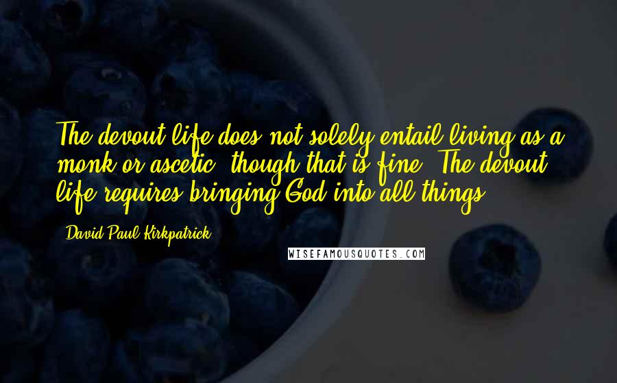 David Paul Kirkpatrick Quotes: The devout life does not solely entail living as a monk or ascetic, though that is fine. The devout life requires bringing God into all things.