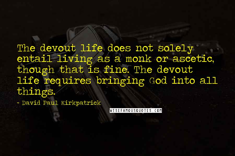 David Paul Kirkpatrick Quotes: The devout life does not solely entail living as a monk or ascetic, though that is fine. The devout life requires bringing God into all things.