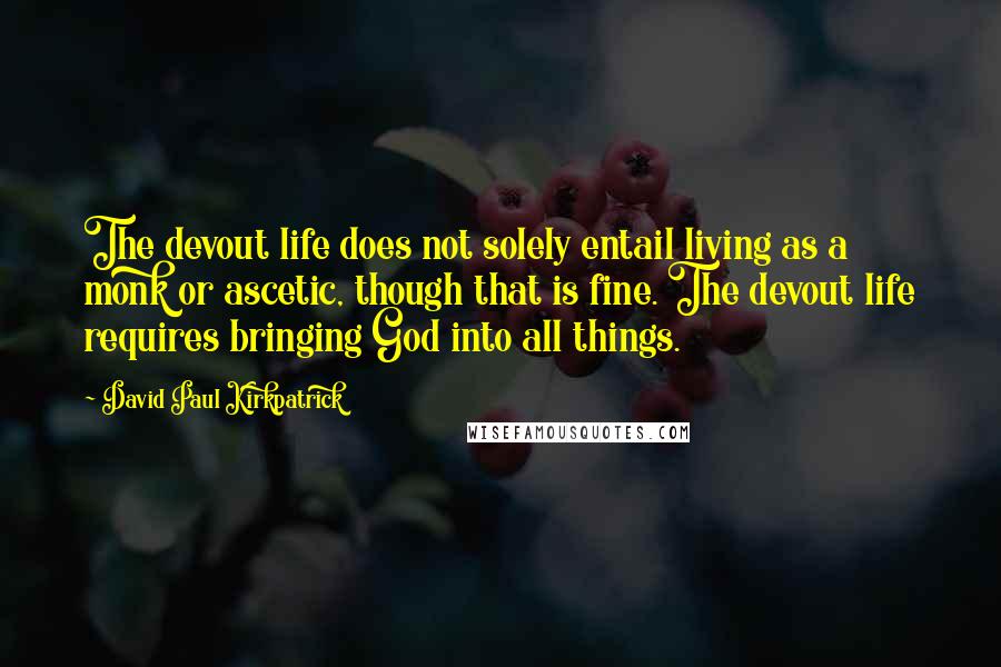 David Paul Kirkpatrick Quotes: The devout life does not solely entail living as a monk or ascetic, though that is fine. The devout life requires bringing God into all things.